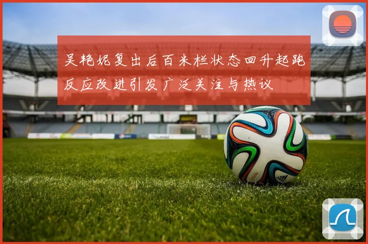 吴艳妮复出后百米栏状态回升起跑反应改进引发广泛关注与热议