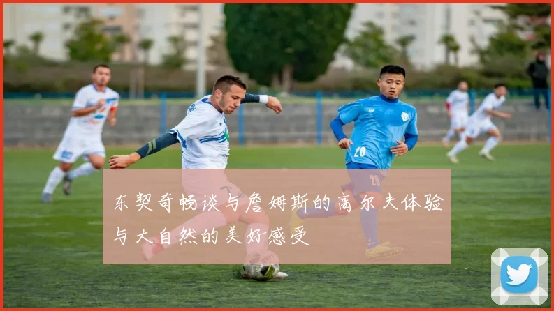 东契奇畅谈与詹姆斯的高尔夫体验与大自然的美好感受