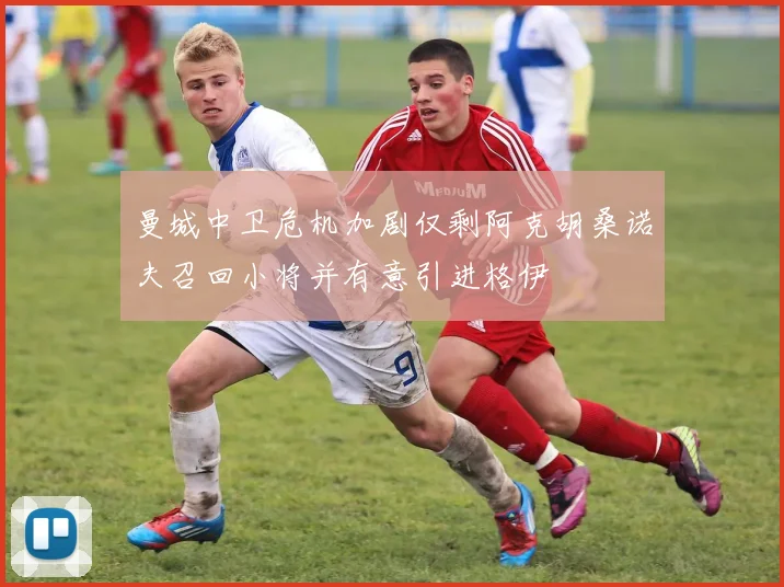 曼城中卫危机加剧仅剩阿克胡桑诺夫召回小将并有意引进格伊
