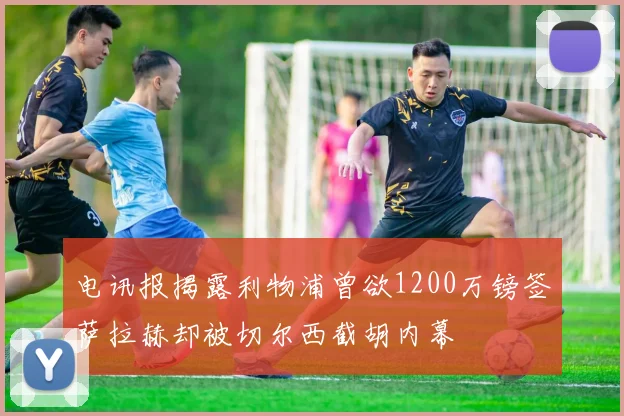电讯报揭露利物浦曾欲1200万镑签萨拉赫却被切尔西截胡内幕