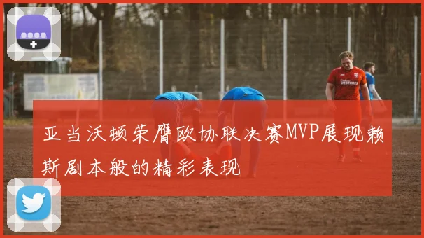 亚当沃顿荣膺欧协联决赛MVP展现赖斯剧本般的精彩表现