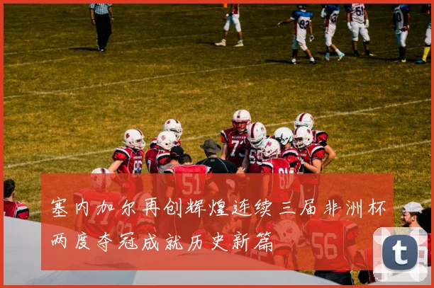 塞内加尔再创辉煌连续三届非洲杯两度夺冠成就历史新篇