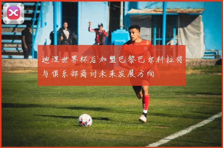 迪涅世界杯后加盟巴黎巴尔科拉将与俱乐部商讨未来发展方向