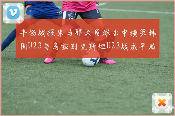 半场战报朱马耶夫角球击中横梁韩国U23与乌兹别克斯坦U23战成平局