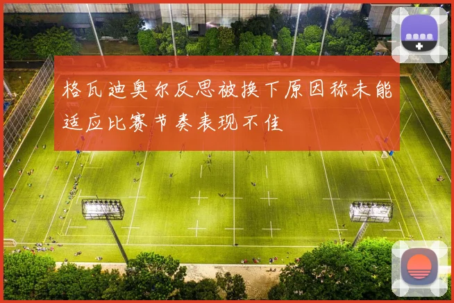格瓦迪奥尔反思被换下原因称未能适应比赛节奏表现不佳