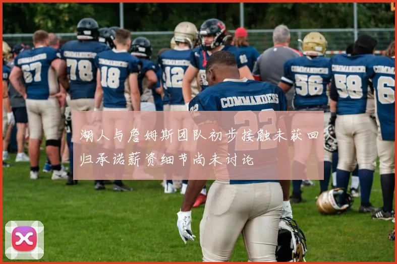 湖人与詹姆斯团队初步接触未获回归承诺薪资细节尚未讨论