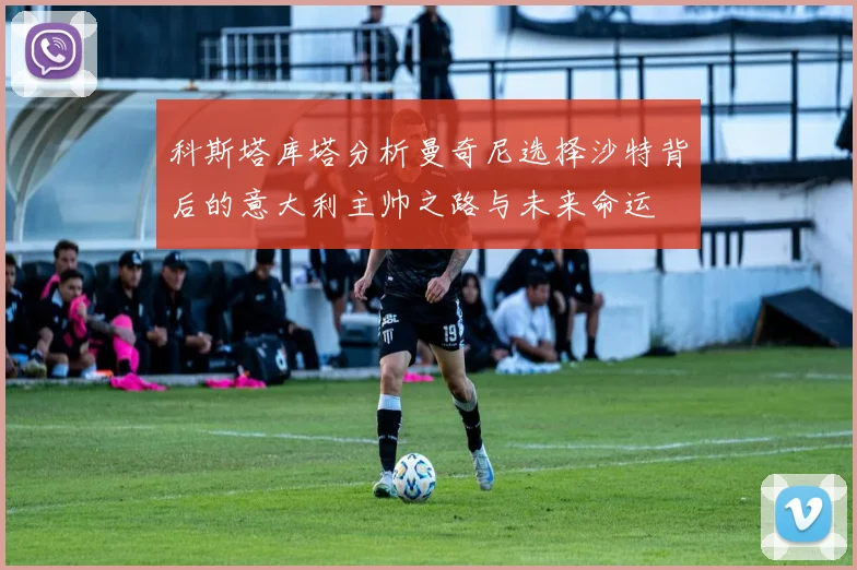 科斯塔库塔分析曼奇尼选择沙特背后的意大利主帅之路与未来命运