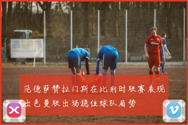 范德萨赞拉门斯在比利时联赛表现出色曼联出场稳住球队局势