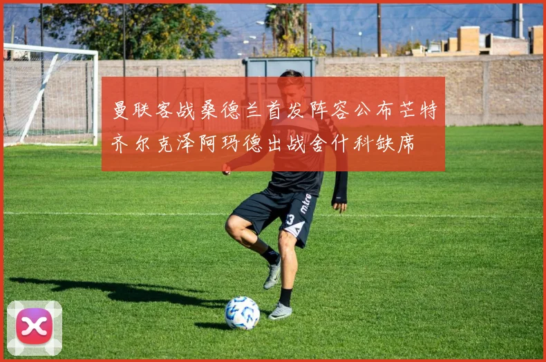 曼联客战桑德兰首发阵容公布芒特齐尔克泽阿玛德出战舍什科缺席