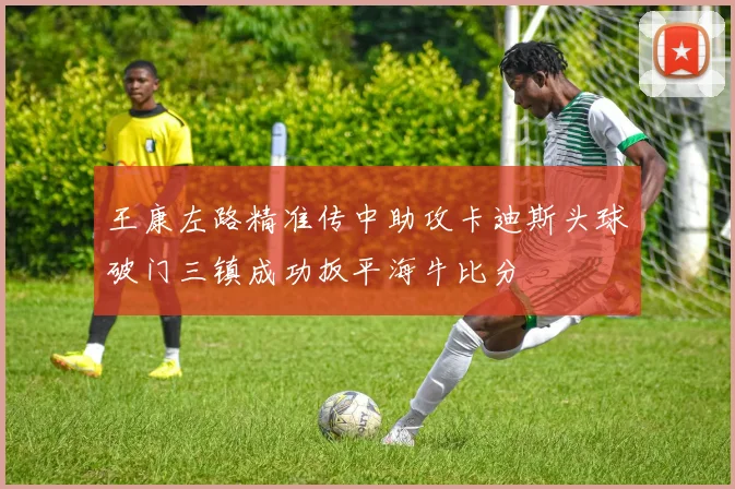 王康左路精准传中助攻卡迪斯头球破门三镇成功扳平海牛比分