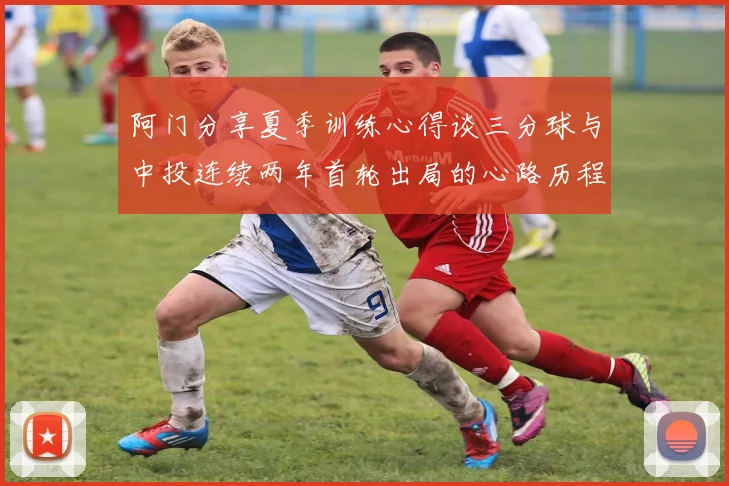 阿门分享夏季训练心得谈三分球与中投连续两年首轮出局的心路历程