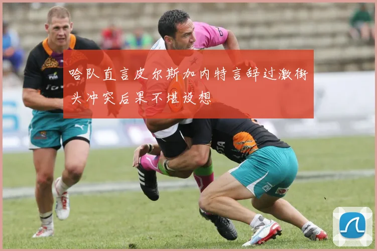 哈队直言皮尔斯加内特言辞过激街头冲突后果不堪设想