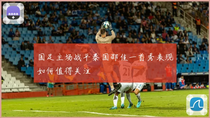 国足主场战平泰国邵佳一首秀表现如何值得关注