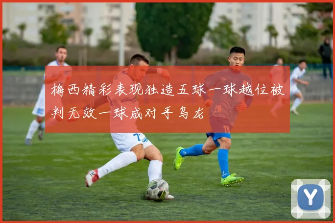 梅西精彩表现独造五球一球越位被判无效一球成对手乌龙