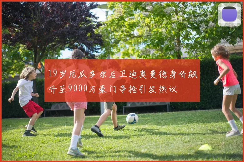 19岁厄瓜多尔后卫迪奥曼德身价飙升至9000万豪门争抢引发热议