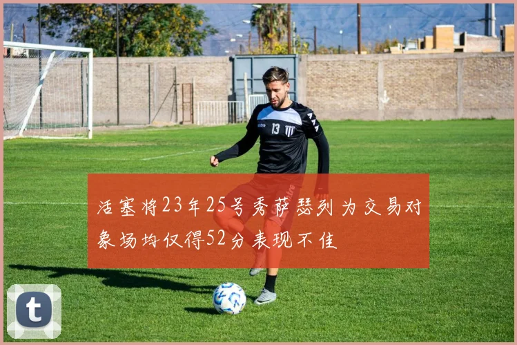 活塞将23年25号秀萨瑟列为交易对象场均仅得52分表现不佳