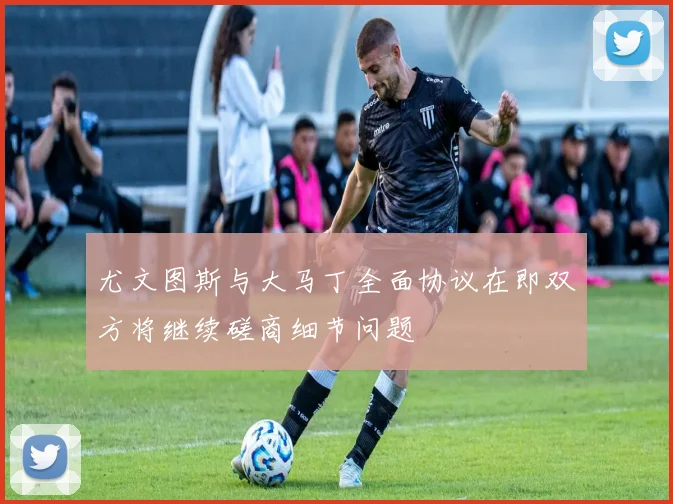 尤文图斯与大马丁全面协议在即双方将继续磋商细节问题