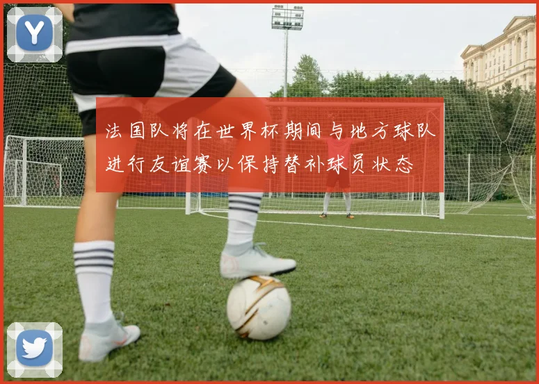 法国队将在世界杯期间与地方球队进行友谊赛以保持替补球员状态
