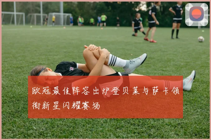 欧冠最佳阵容出炉登贝莱与萨卡领衔新星闪耀赛场